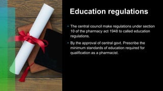 Education regulations
• The central council make regulations under section
10 of the pharmacy act 1948 to called education
regulations.
• By the approval of central govt. Prescribe the
minimum standards of education required for
qualification as a pharmacist.
 