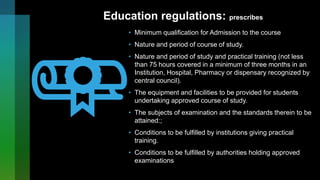 Education regulations: prescribes
• Minimum qualification for Admission to the course
• Nature and period of course of study.
• Nature and period of study and practical training (not less
than 75 hours covered in a minimum of three months in an
Institution, Hospital, Pharmacy or dispensary recognized by
central council).
• The equipment and facilities to be provided for students
undertaking approved course of study.
• The subjects of examination and the standards therein to be
attained:;
• Conditions to be fulfilled by institutions giving practical
training.
• Conditions to be fulfilled by authorities holding approved
examinations
 