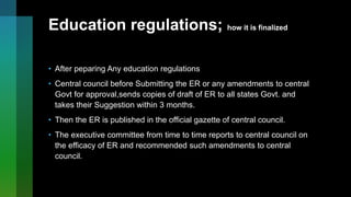 Education regulations; how it is finalized
• After peparing Any education regulations
• Central council before Submitting the ER or any amendments to central
Govt for approval,sends copies of draft of ER to all states Govt. and
takes their Suggestion within 3 months.
• Then the ER is published in the official gazette of central council.
• The executive committee from time to time reports to central council on
the efficacy of ER and recommended such amendments to central
council.
 