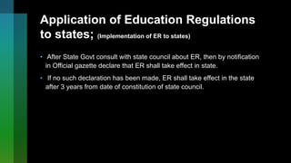 Application of Education Regulations
to states; (Implementation of ER to states)
• After State Govt consult with state council about ER, then by notification
in Official gazette declare that ER shall take effect in state.
• If no such declaration has been made, ER shall take effect in the state
after 3 years from date of constitution of state council.
 