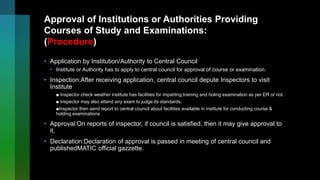 Approval of Institutions or Authorities Providing
Courses of Study and Examinations:
(Procedure)
• Application by Institution/Authority to Central Council
• Institute or Authority has to apply to central council for approval of course or examination.
• Inspection:After receiving application, central council depute Inspectors to visit
Institute
■ Inspector check weather institute has facilities for imparting training and holing examination as per ER or not.
■ Inspector may also attend any exam to judge its standards.
■Inspector then send report to central council about facilities available in institute for conducting course &
holding examinations
• Approval:On reports of inspector, if council is satisfied, then it may give approval to
it.
• Declaration:Declaration of approval is passed in meeting of central council and
publishedMATIC official gazzette.
 