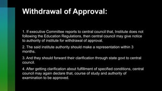 Withdrawal of Approval:
1. If executive Committee reports to central council that, Institute does not
following the Education Regulations, then central council may give notice
to authority of institute for withdrawal of approval.
2. The said institute authority should make a representation within 3
months.
3. And they should forward their clarification through state govt to central
council.
4. After getting clarification about fulfillment of specified conditions, central
council may again declare that, course of study and authority of
examination to be approved.
 
