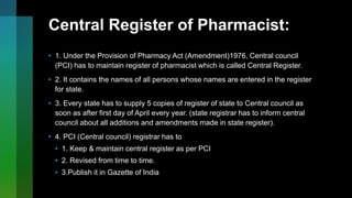 Central Register of Pharmacist:
• 1. Under the Provision of Pharmacy Act (Amendment)1976, Central council
(PCI) has to maintain register of pharmacist which is called Central Register.
• 2. It contains the names of all persons whose names are entered in the register
for state.
• 3. Every state has to supply 5 copies of register of state to Central council as
soon as after first day of April every year. (state registrar has to inform central
council about all additions and amendments made in state register).
• 4. PCI (Central council) registrar has to
• 1. Keep & maintain central register as per PCI
• 2. Revised from time to time.
• 3.Publish it in Gazette of India
 