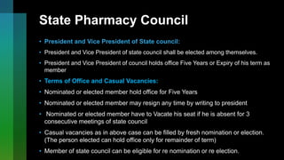 State Pharmacy Council
• President and Vice President of State council:
• President and Vice President of state council shall be elected among themselves.
• President and Vice President of council holds office Five Years or Expiry of his term as
member
• Terms of Office and Casual Vacancies:
• Nominated or elected member hold office for Five Years
• Nominated or elected member may resign any time by writing to president
• Nominated or elected member have to Vacate his seat if he is absent for 3
consecutive meetings of state council
• Casual vacancies as in above case can be filled by fresh nomination or election.
(The person elected can hold office only for remainder of term)
• Member of state council can be eligible for re nomination or re election.
 