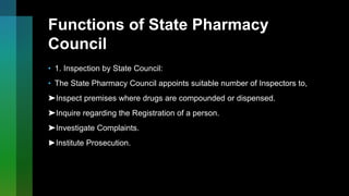 Functions of State Pharmacy
Council
• 1. Inspection by State Council:
• The State Pharmacy Council appoints suitable number of Inspectors to,
➤Inspect premises where drugs are compounded or dispensed.
➤Inquire regarding the Registration of a person.
➤Investigate Complaints.
►Institute Prosecution.
 
