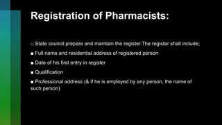 Registration of Pharmacists:
□ State council prepare and maintain the register.The register shall include;
■ Full name and residential address of registered person
■ Date of his first entry in register
■ Qualification
■ Professional address (& if he is employed by any person, the name of
such person)
 