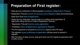 Preparation of First register:
• State govt (by notification in official gazette) constitute a Registration Tribunal.
• Registration Tribunal consist of 3 persons and a Registrar (who act as Secretary)
• State Govt Give Date of Application
• (State Govt by notification, Specify date on or before which application of
registration along with fee is made to Registration Tribunal.)
• Registration Tribunal Examine every application
• If Satisfied, Name of Applicant is registered in Register.
• The first registered so prepared is published. (Appeal within 60 days)
• The registrar issues certificate of registration (Whose name is entered in
register)
• After formation of state council, state govt hand over this register & application fees
to state council.
 