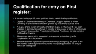 Qualification for entry on First
register:
• A person having age 18 years, paid fee should have following qualification;
1. Degree or Diploma in Pharmacy or Chemist & Druggist diploma of Indian
University or prescribed qualification granted by an authority outside India
2. A degree of and Indian University other than degree in Pharmacy & Has been
engaged in Compounding of drug in hospital or dispensary or other in which drugs
are regularly dispensed on Prescription of Medical Practitioner for total period of
Not less than 3 years.
3. Has passed examination recognized as adequate by the state govt for
compounders and dispensers.
4. Has not less than 5 years of experience of compounding drug etc, prior to the
date notified by the registration tribunal for receipt of applications for entry of
names on first register.
 