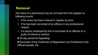 Removal
The name of a pharmacist may be removed from the register on
following counts
1. If his name has been entered in register by error.
2. If he has been convicted of an offence in any professional
respect.
3. If a person employed by him is convicted of an offense or is
guilty of infamous conduct.
➤30 day period for Appealing.
►Surrender of the Certificate of Registration and Published in the
Official Gazette. No
 