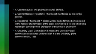 • 1. Central Council: The pharmacy council of India.
• 2. Central Register: Register of Pharmacist maintained by the central
council.
• 3. Registered Pharmacist: A person whose name for time being entered
in the register of pharmacist of the state, in which he is for the time being
residing or carrying on his profession or business of pharmacy.
• 4. University Grant Commission: It means the University grant
commission established under section 4 of the university grant
commission act, 1956
 