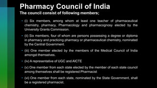 Pharmacy Council of India
The council consist of following members;
• (i) Six members, among whom at least one teacher of pharmaceutical
chemistry, pharmacy, Pharmacology and pharmacognosy elected by the
University Grants Commission.
• (ii) Six members, four of whom are persons possessing a degree or diploma
in pharmacy and practicing pharmacy or pharmaceutical chemistry, nominated
by the Central Government.
• (iii) One member elected by the members of the Medical Council of India
amongst themselves.
• (iv) A representative of UGC and AICTE
• (v) One member from each state elected by the member of each state council
among themselves shall be registered Pharmacist
• (vi) One member from each state, nominated by the State Government, shall
be a registered pharmacist.
 