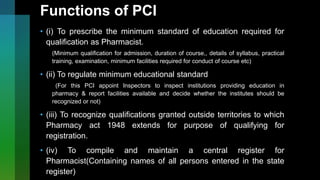 Functions of PCI
• (i) To prescribe the minimum standard of education required for
qualification as Pharmacist.
(Minimum qualification for admission, duration of course,, details of syllabus, practical
training, examination, minimum facilities required for conduct of course etc)
• (ii) To regulate minimum educational standard
(For this PCI appoint Inspectors to inspect institutions providing education in
pharmacy & report facilities available and decide whether the institutes should be
recognized or not)
• (iii) To recognize qualifications granted outside territories to which
Pharmacy act 1948 extends for purpose of qualifying for
registration.
• (iv) To compile and maintain a central register for
Pharmacist(Containing names of all persons entered in the state
register)
 