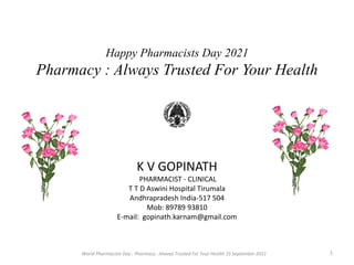 Happy Pharmacists Day 2021
Pharmacy : Always Trusted For Your Health
K V GOPINATH
PHARMACIST - CLINICAL
T T D Aswini Hospital Tirumala
Andhrapradesh India-517 504
Mob: 89789 93810
E-mail: gopinath.karnam@gmail.com
World Pharmacists Day : Pharmacy : Always Trusted For Your Health 25 September 2021 1
 