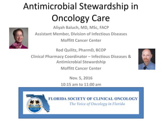 Antimicrobial Stewardship in
Oncology Care
Aliyah Baluch, MD, MSc, FACP
Assistant Member, Division of Infectious Diseases
Moffitt Cancer Center
Rod Quilitz, PharmD, BCOP
Clinical Pharmacy Coordinator – Infectious Diseases &
Antimicrobial Stewardship
Moffitt Cancer Center
Nov. 5, 2016
10:15 am to 11:00 am
 