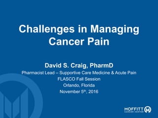 Challenges in Managing
Cancer Pain
David S. Craig, PharmD
Pharmacist Lead – Supportive Care Medicine & Acute Pain
FLASCO Fall Session
Orlando, Florida
November 5th, 2016
 