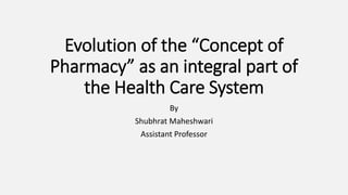 Evolution of the “Concept of
Pharmacy” as an integral part of
the Health Care System
By
Shubhrat Maheshwari
Assistant Professor
 