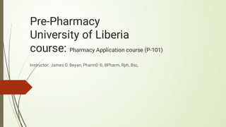 Pre-Pharmacy
University of Liberia
course: Pharmacy Application course (P-101)
Instructor: James O. Beyan, PharmD ©, BPharm, Rph, Bsc,
 