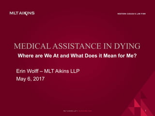 MEDICAL ASSISTANCE IN DYING
Where are We At and What Does it Mean for Me?
Erin Wolff – MLT Aikins LLP
May 6, 2017
1
 