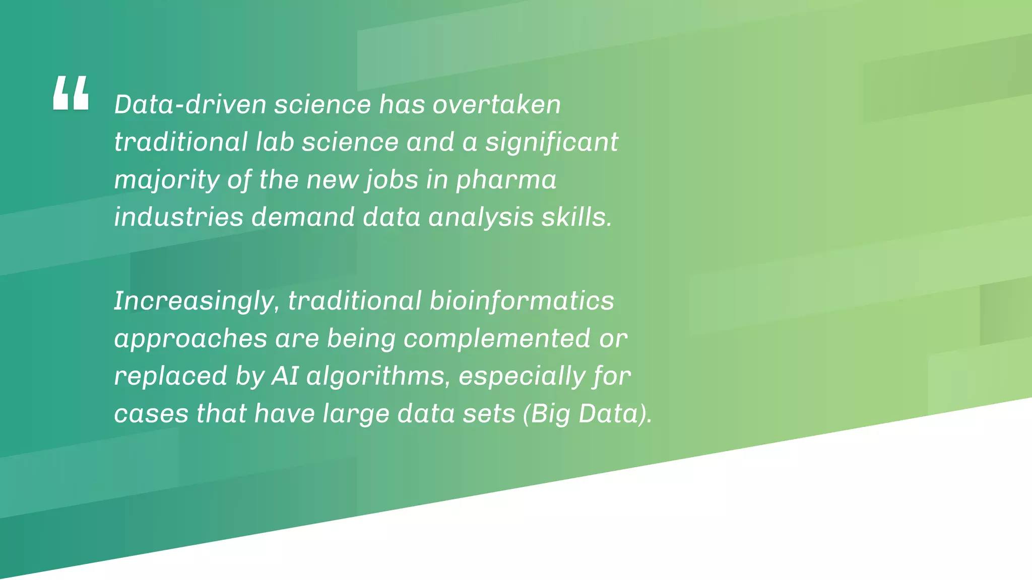 “Data-driven science has overtaken
traditional lab science and a significant
majority of the new jobs in pharma
industries demand data analysis skills.
Increasingly, traditional bioinformatics
approaches are being complemented or
replaced by AI algorithms, especially for
cases that have large data sets (Big Data).
 