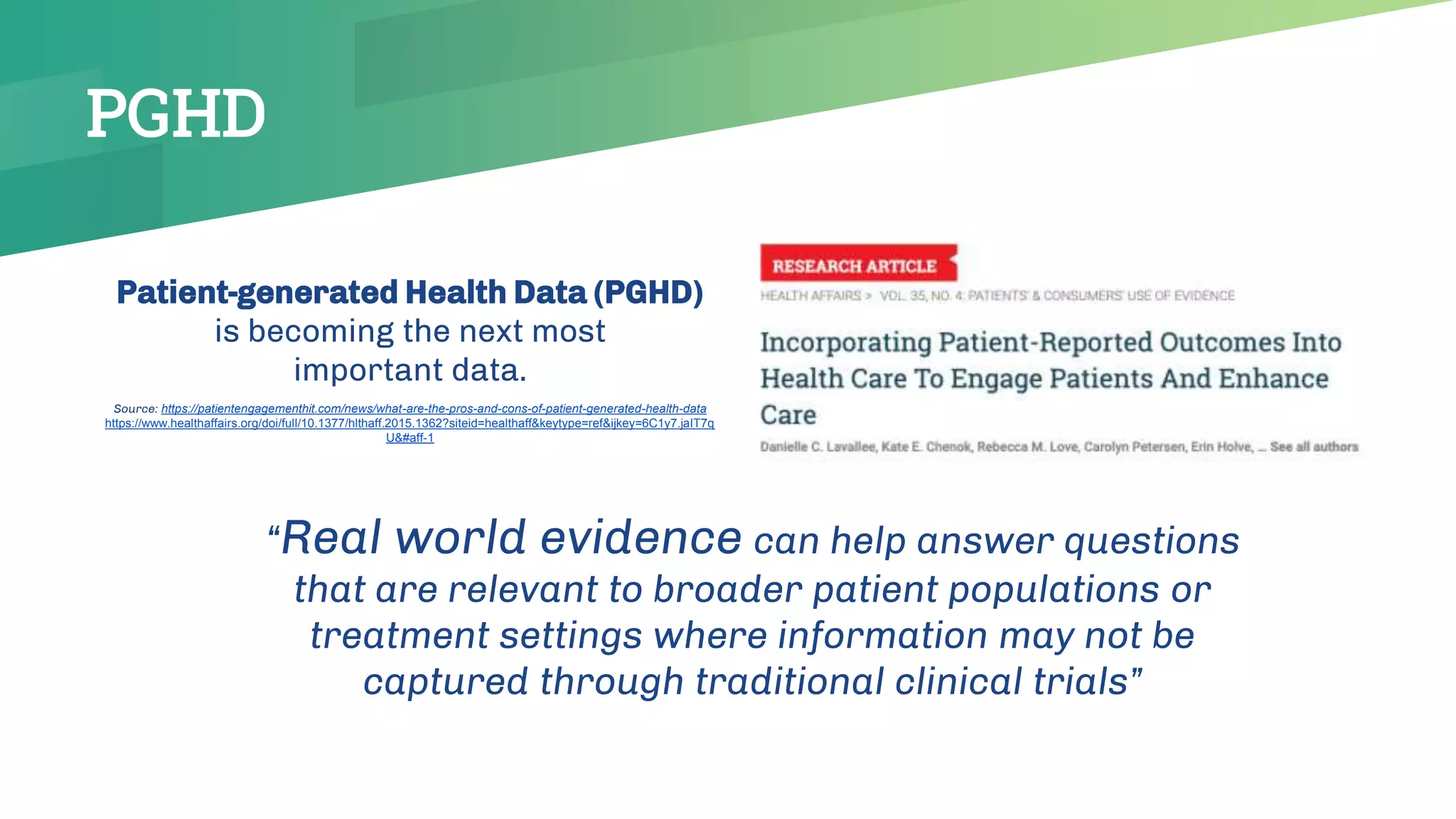 Patient-generated Health Data (PGHD)
is becoming the next most
important data.
Source: https://patientengagementhit.com/news/what-are-the-pros-and-cons-of-patient-generated-health-data
https://www.healthaffairs.org/doi/full/10.1377/hlthaff.2015.1362?siteid=healthaff&keytype=ref&ijkey=6C1y7.jaIT7q
U&#aff-1
“Real world evidence can help answer questions
that are relevant to broader patient populations or
treatment settings where information may not be
captured through traditional clinical trials”
PGHD
 