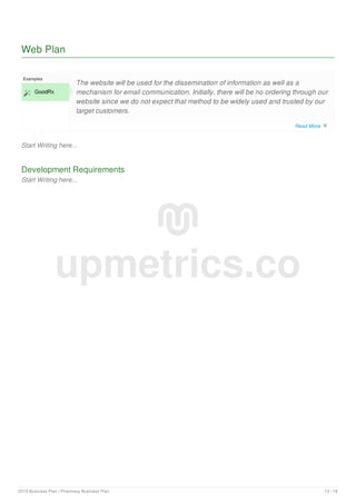 Web Plan
Start Writing here...
Examples
 GoodRx
The website will be used for the dissemination of information as well as a
mechanism for email communication. Initially, there will be no ordering through our
website since we do not expect that method to be widely used and trusted by our
target customers.
Development Requirements
Start Writing here...
upmetrics.co
Read More 
2019 Business Plan | Pharmacy Business Plan 13 / 18
 