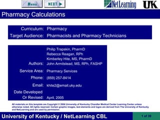 University of Kentucky / NetLearning CBL 1 of 39
All materials on this template are Copyright © 2004 University of Kentucky Chandler Medical Center Learning Center unless
otherwise noted. All rights reserved. Certain graphic images, text elements and logos are derived from The University of Kentucky
and NetLearning and are used by permission.
Pharmacy Calculations
Authors:
Philip Trapskin, PharmD
Rebecca Reagan, RPh
Kimberley Hite, MS, PharmD
John Armitstead, MS, RPh, FASHP
Service Area: Pharmacy Services
Phone: (859) 257-8414
Email: khite2@email.uky.edu
Date Developed
Or Revised: April, 2005
Curriculum: Pharmacy
Target Audience: Pharmacists and Pharmacy Technicians
 