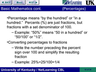 University of Kentucky / NetLearning CBL 10 of 39
Basic Mathematics cont. (Percentages)
•Percentage means “by the hundred” or “in a
hundred.” Percents (%) are just fractions, but
fractions with a set denominator of 100.
– Example: “50%” means “50 in a hundred” or
“50/100” or “1/2”.
•Converting percentages to fractions
– Write the number preceding the percent
sign over 100 and simplify the resulting
fraction
– Example: 25%=25/100=1/4
 