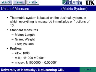 University of Kentucky / NetLearning CBL 13 of 39
Units of Measure (Metric System)
• The metric system is based on the decimal system, in
which everything is measured in multiples or fractions of
10.
• Standard measures
– Meter; Length
– Gram; Weight
– Liter; Volume
• Prefixes
– kilo-; 1000
– milli-; 1/1000 = 0.001
– micro-; 1/1000000 = 0.000001
 