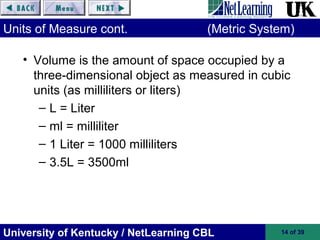 University of Kentucky / NetLearning CBL 14 of 39
Units of Measure cont. (Metric System)
• Volume is the amount of space occupied by a
three-dimensional object as measured in cubic
units (as milliliters or liters)
– L = Liter
– ml = milliliter
– 1 Liter = 1000 milliliters
– 3.5L = 3500ml
 