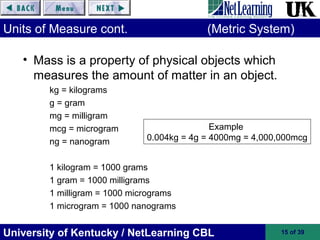 University of Kentucky / NetLearning CBL 15 of 39
Units of Measure cont. (Metric System)
• Mass is a property of physical objects which
measures the amount of matter in an object.
kg = kilograms
g = gram
mg = milligram
mcg = microgram
ng = nanogram
1 kilogram = 1000 grams
1 gram = 1000 milligrams
1 milligram = 1000 micrograms
1 microgram = 1000 nanograms
Example
0.004kg = 4g = 4000mg = 4,000,000mcg
 