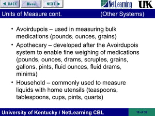 University of Kentucky / NetLearning CBL 16 of 39
Units of Measure cont. (Other Systems)
• Avoirdupois – used in measuring bulk
medications (pounds, ounces, grains)
• Apothecary – developed after the Avoirdupois
system to enable fine weighing of medications
(pounds, ounces, drams, scruples, grains,
gallons, pints, fluid ounces, fluid drams,
minims)
• Household – commonly used to measure
liquids with home utensils (teaspoons,
tablespoons, cups, pints, quarts)
 