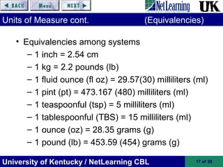 University of Kentucky / NetLearning CBL 17 of 39
Units of Measure cont. (Equivalencies)
• Equivalencies among systems
– 1 inch = 2.54 cm
– 1 kg = 2.2 pounds (lb)
– 1 fluid ounce (fl oz) = 29.57(30) milliliters (ml)
– 1 pint (pt) = 473.167 (480) milliliters (ml)
– 1 teaspoonful (tsp) = 5 milliliters (ml)
– 1 tablespoonful (TBS) = 15 milliliters (ml)
– 1 ounce (oz) = 28.35 grams (g)
– 1 pound (lb) = 453.59 (454) grams (g)
 