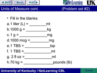 University of Kentucky / NetLearning CBL 18 of 39
Units of Measure cont. (Problem set #2)
• Fill in the blanks:
a.1 liter (L) = ________ml
b.1000 g = __________kg
c.1 g = _____________mg
d.1000 mcg =_________mg
e.1 TBS = ____________tsp
f. 1 TBS =_____________ml
g. 2 fl oz =_____________ml
h.70 kg = ______________pounds (lb)
 