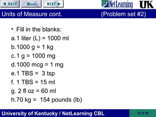 University of Kentucky / NetLearning CBL 19 of 39
Units of Measure cont. (Problem set #2)
• Fill in the blanks:
a.1 liter (L) = 1000 ml
b.1000 g = 1 kg
c.1 g = 1000 mg
d.1000 mcg = 1 mg
e.1 TBS = 3 tsp
f. 1 TBS = 15 ml
g. 2 fl oz = 60 ml
h.70 kg = 154 pounds (lb)
 