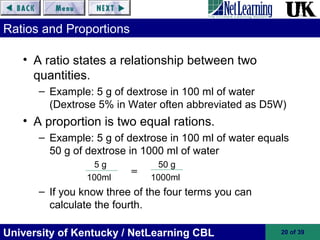 University of Kentucky / NetLearning CBL 20 of 39
Ratios and Proportions
• A ratio states a relationship between two
quantities.
– Example: 5 g of dextrose in 100 ml of water
(Dextrose 5% in Water often abbreviated as D5W)
• A proportion is two equal rations.
– Example: 5 g of dextrose in 100 ml of water equals
50 g of dextrose in 1000 ml of water
5 g 50 g
100ml 1000ml
– If you know three of the four terms you can
calculate the fourth.
=
 
