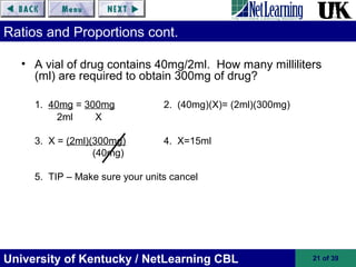 University of Kentucky / NetLearning CBL 21 of 39
Ratios and Proportions cont.
• A vial of drug contains 40mg/2ml. How many milliliters
(ml) are required to obtain 300mg of drug?
1. 40mg = 300mg 2. (40mg)(X)= (2ml)(300mg)
2ml X
3. X = (2ml)(300mg) 4. X=15ml
(40mg)
5. TIP – Make sure your units cancel
 