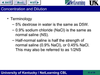 University of Kentucky / NetLearning CBL 22 of 39
Concentration and Dilution
• Terminology
– 5% dextrose in water is the same as D5W.
– 0.9% sodium chloride (NaCl) is the same as
normal saline (NS).
– Half-normal saline is half the strength of
normal saline (0.9% NaCl), or 0.45% NaCl.
This may also be referred to as 1/2NS
 