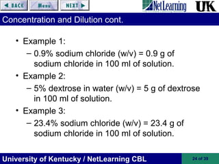 University of Kentucky / NetLearning CBL 24 of 39
Concentration and Dilution cont.
• Example 1:
– 0.9% sodium chloride (w/v) = 0.9 g of
sodium chloride in 100 ml of solution.
• Example 2:
– 5% dextrose in water (w/v) = 5 g of dextrose
in 100 ml of solution.
• Example 3:
– 23.4% sodium chloride (w/v) = 23.4 g of
sodium chloride in 100 ml of solution.
 