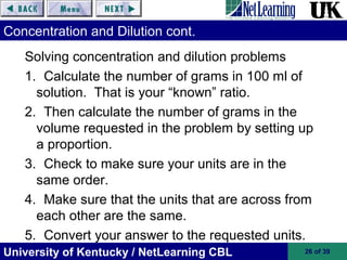 University of Kentucky / NetLearning CBL 26 of 39
Concentration and Dilution cont.
Solving concentration and dilution problems
1. Calculate the number of grams in 100 ml of
solution. That is your “known” ratio.
2. Then calculate the number of grams in the
volume requested in the problem by setting up
a proportion.
3. Check to make sure your units are in the
same order.
4. Make sure that the units that are across from
each other are the same.
5. Convert your answer to the requested units.
 