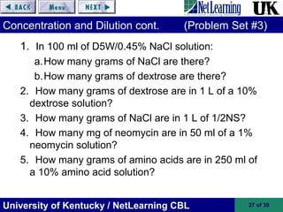 University of Kentucky / NetLearning CBL 27 of 39
Concentration and Dilution cont. (Problem Set #3)
1. In 100 ml of D5W/0.45% NaCl solution:
a.How many grams of NaCl are there?
b.How many grams of dextrose are there?
2. How many grams of dextrose are in 1 L of a 10%
dextrose solution?
3. How many grams of NaCl are in 1 L of 1/2NS?
4. How many mg of neomycin are in 50 ml of a 1%
neomycin solution?
5. How many grams of amino acids are in 250 ml of
a 10% amino acid solution?
 