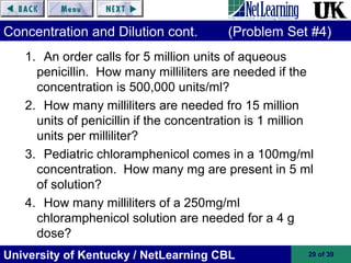 University of Kentucky / NetLearning CBL 29 of 39
Concentration and Dilution cont. (Problem Set #4)
1. An order calls for 5 million units of aqueous
penicillin. How many milliliters are needed if the
concentration is 500,000 units/ml?
2. How many milliliters are needed fro 15 million
units of penicillin if the concentration is 1 million
units per milliliter?
3. Pediatric chloramphenicol comes in a 100mg/ml
concentration. How many mg are present in 5 ml
of solution?
4. How many milliliters of a 250mg/ml
chloramphenicol solution are needed for a 4 g
dose?
 