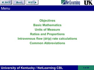 University of Kentucky / NetLearning CBL 3 of 39
Objectives
Basic Mathematics
Units of Measure
Ratios and Proportions
Intravenous flow (drip) rate calculations
Common Abbreviations
Menu
 