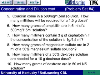 University of Kentucky / NetLearning CBL 30 of 39
Concentration and Dilution cont. (Problem Set #4)
5. Oxacillin come in a 500mg/1.5ml solution. How
many milliliters will be required for a 1.5 g dose?
6. How many grams of ampicillin are in 6 ml of a
500mg/1.5ml solution?
7. How many milliliters contain 3 g of cephalothin if
the concentration of the solution is 1g/4.5 ml?
8. How many grams of magnesium sulfate are in 2
ml of a 50% magnesium sulfate solution?
9. How many milliliters of a 50% dextrose solution
are needed for a 10 g dextrose dose?
10. How many grams of dextrose are in 50 ml NS
solution?
 