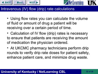 University of Kentucky / NetLearning CBL 32 of 39
Intravenous (IV) flow (drip) rate calculations
• Using flow rates you can calculate the volume
of fluid or amount of drug a patient will be
receiving over a certain period of time.
• Calculation of IV flow (drip) rates is necessary
to ensure that patients are receiving the amount
of medication the physician ordered.
• At UKCMC pharmacy technicians perform drip
rounds to verify drip rate doses for patient safety,
enhance patient care, and minimize drug waste.
 