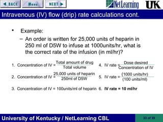 University of Kentucky / NetLearning CBL 33 of 39
Intravenous (IV) flow (drip) rate calculations cont.
• Example:
– An order is written for 25,000 units of heparin in
250 ml of D5W to infuse at 1000units/hr, what is
the correct rate of the infusion (in ml/hr)?
1. Concentration of IV = 4. IV rate =
2. Concentration of IV = 5. IV rate =
3. Concentration of IV = 100units/ml of heparin 6. IV rate = 10 ml/hr
(1000 units/hr)
(100 units/ml)
Dose desired
Concentration of IV
Total amount of drug
Total volume
25,000 units of heparin
250ml of D5W
 