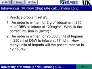 University of Kentucky / NetLearning CBL 34 of 39
Intravenous (IV) flow (drip) rate calculations cont.
• Practice problem set #5
1. An order is written for 2 g of lidocaine in 250
ml of D5W to infuse at 120mg/hr. What is the
correct infusion in (ml/hr)?
2. An order is written for 25,000 units of heparin
in 250 ml of D5W to infuse at 17ml/hr. How
many units of heparin will the patient receive in
12 hours?
 