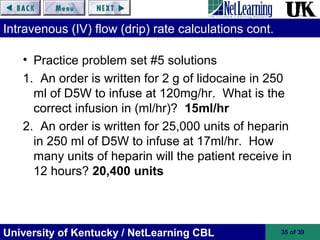 University of Kentucky / NetLearning CBL 35 of 39
Intravenous (IV) flow (drip) rate calculations cont.
• Practice problem set #5 solutions
1. An order is written for 2 g of lidocaine in 250
ml of D5W to infuse at 120mg/hr. What is the
correct infusion in (ml/hr)? 15ml/hr
2. An order is written for 25,000 units of heparin
in 250 ml of D5W to infuse at 17ml/hr. How
many units of heparin will the patient receive in
12 hours? 20,400 units
 