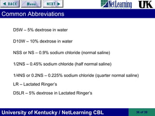 University of Kentucky / NetLearning CBL 36 of 39
Common Abbreviations
D5W – 5% dextrose in water
D10W – 10% dextrose in water
NSS or NS – 0.9% sodium chloride (normal saline)
1/2NS – 0.45% sodium chloride (half normal saline)
1/4NS or 0.2NS – 0.225% sodium chloride (quarter normal saline)
LR – Lactated Ringer’s
D5LR – 5% dextrose in Lactated Ringer’s
 