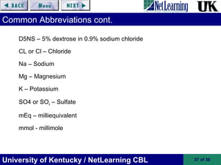 University of Kentucky / NetLearning CBL 37 of 39
Common Abbreviations cont.
D5NS – 5% dextrose in 0.9% sodium chloride
CL or Cl – Chloride
Na – Sodium
Mg – Magnesium
K – Potassium
SO4 or SO4 – Sulfate
mEq – milliequivalent
mmol - millimole
 