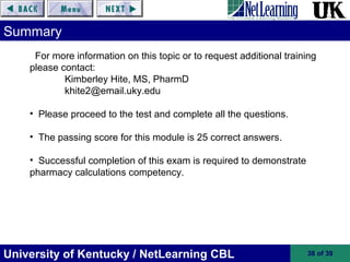 University of Kentucky / NetLearning CBL 38 of 39
Summary
For more information on this topic or to request additional training
please contact:
Kimberley Hite, MS, PharmD
khite2@email.uky.edu
• Please proceed to the test and complete all the questions.
• The passing score for this module is 25 correct answers.
• Successful completion of this exam is required to demonstrate
pharmacy calculations competency.
 